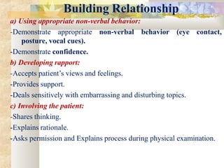 Building Relationship
a) Using appropriate non-verbal behavior:
-Demonstrate appropriate non-verbal behavior (eye contact,
posture, vocal cues).
-Demonstrate confidence.
b) Developing rapport:
-Accepts patient’s views and feelings.
-Provides support.
-Deals sensitively with embarrassing and disturbing topics.
c) Involving the patient:
-Shares thinking.
-Explains rationale.
-Asks permission and Explains process during physical examination.
 