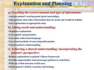 Explanation and Planning
a) Providing the correct amount and type of information:
-Assesses patient’s starting point (prior knowledge).
-Asks patients what other information does he needs and would be helpful.
-Give explanation at appropriate time.
b) Aiding recall and understanding:
-Organizes explanation.
-Uses explicit categorization.
-Uses easily understood language.
-Uses visual methods of conveying information.
-Checks patient’s understanding.
c) Achieving a shared understanding: incorporating the
patient’s perspective:
-Relates explanations to patient’s illness framework.
-Provides opportunities and encourages patients to contribute.
-Picks up verbal and non-verbal cues.
-Elicits patient’s beliefs, reactions and feelings.
 