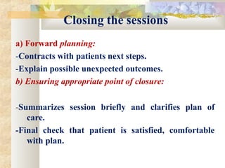 Closing the sessions
a) Forward planning:
-Contracts with patients next steps.
-Explain possible unexpected outcomes.
b) Ensuring appropriate point of closure:
-Summarizes session briefly and clarifies plan of
care.
-Final check that patient is satisfied, comfortable
with plan.
 