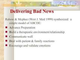 Delivering Bad News
Rabow & Mcphee (West J. Med 1999) synthesized a
simple model of ABCDE:
■
■
■
■
■
Advance Preparation
Build a therapeutic environment/relationship
Communicate well
Deal with patient & family reactions
Encourage and validate emotions
 