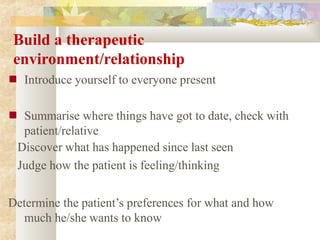 Build a therapeutic
environment/relationship
■ Introduce yourself to everyone present
■ Summarise where things have got to date, check with
patient/relative
Discover what has happened since last seen
Judge how the patient is feeling/thinking
Determine the patient’s preferences for what and how
much he/she wants to know
 