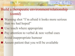 Build a therapeutic environment/relationship
■
■
■
■
(contd)
Warning shot “I’m afraid it looks more serious
than we had hoped”
Use touch where appropriate
Pay attention to verbal & non verbal cues
Avoid inappropriate humour
Assure patient that you will be available
 
