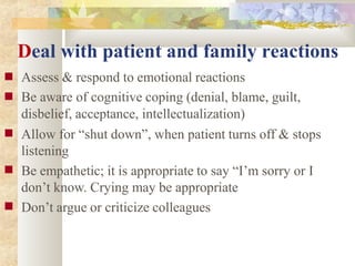Deal with patient and family reactions
■
■
■
■
■
Assess & respond to emotional reactions
Be aware of cognitive coping (denial, blame, guilt,
disbelief, acceptance, intellectualization)
Allow for “shut down”, when patient turns off & stops
listening
Be empathetic; it is appropriate to say “I’m sorry or I
don’t know. Crying may be appropriate
Don’t argue or criticize colleagues
 