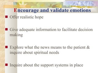 Encourage and validate emotions
■ Offer realistic hope
■ Give adequate information to facilitate decision
making
■ Explore what the news means to the patient &
inquire about spiritual needs
■ Inquire about the support systems in place
 