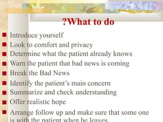 ?What to do
■
■
■
■
■
■
■
■
■
Introduce yourself
Look to comfort and privacy
Determine what the patient already knows
Warn the patient that bad news is coming
Break the Bad News
Identify the patient’s main concern
Summarize and check understanding
Offer realistic hope
Arrange follow up and make sure that some one
 