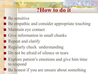 ?How to do it
■
■
■
■
■
■
■
■
■
Be sensitive
Be empathic and consider appropriate touching
Maintain eye contact
Give information in small chunks
Repeat and clarify
Regularly check understanding
Do not be afraid of silence or tears
Explore patient’s emotions and give him time
to respond
Be honest if you are unsure about something
 