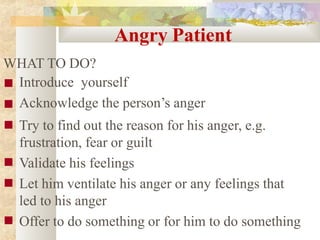 Angry Patient
WHAT TO DO?
■
■
■
■
■
■
Introduce yourself
Acknowledge the person’s anger
Try to find out the reason for his anger, e.g.
frustration, fear or guilt
Validate his feelings
Let him ventilate his anger or any feelings that
led to his anger
Offer to do something or for him to do something
 
