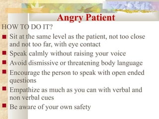 Angry Patient
HOW TO DO IT?
■
■
■
■
■
■ Sit at the same level as the patient, not too close
and not too far, with eye contact
Speak calmly without raising your voice
Avoid dismissive or threatening body language
Encourage the person to speak with open ended
questions
Empathize as much as you can with verbal and
non verbal cues
Be aware of your own safety
 