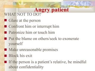 Angry patient
WHAT NOT TO DO?
■
■
■
■
■
■
■
Glare at the person
Confront him or interrupt him
Patronize him or touch him
Put the blame on others/seek to exonerate
yourself
Make unreasonable promises
Block his exit
If the person is a patient’s relative, be mindful
about confidentiality
 