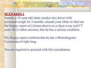 SCENARIO 1
Sameh, a 55-year-old chain smoker taxi driver with
persistent cough for 3 months, attends your clinic to find out
the biopsy report of a lesion shown on a chest x-ray and CT
scan. He is rather anxious, that he has a serious condition.
His biopsy report confirms that he has a Bronchogenic
Carcinoma of right lung.
You are required to proceed with this consultation.
 