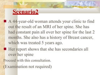 Scenario2
■
■
A 44-year-old woman attends your clinic to find
out the result of an MRI of her spine. She has
had constant pain all over her spine for the last 2
months. She also has a history of Breast cancer,
which was treated 5 years ago.
Her report shows that she has secondaries all
over her spine
Proceed with this consultation.
(Examination not required)
 