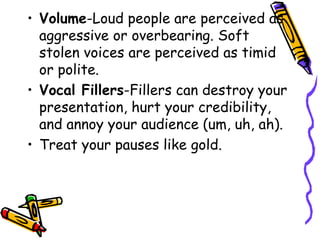 • Volume-Loud people are perceived as
aggressive or overbearing. Soft
stolen voices are perceived as timid
or polite.
• Vocal Fillers-Fillers can destroy your
presentation, hurt your credibility,
and annoy your audience (um, uh, ah).
• Treat your pauses like gold.
 
