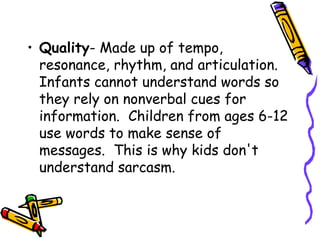 • Quality- Made up of tempo,
resonance, rhythm, and articulation.
Infants cannot understand words so
they rely on nonverbal cues for
information. Children from ages 6-12
use words to make sense of
messages. This is why kids don't
understand sarcasm.
 