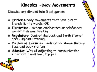 Kinesics -Body Movements
Kinesics are divided into 5 categories
o Emblems-body movements that have direct
translation to words: OK
o Illustrator- Accent emphasizes or reinforces
words: Fish was this big!
o Regulators- Control the back and forth flow of
speaking and listening.
o Display of feelings- Feelings are shown through
face and body motions
o Adaptor-Way of adjusting to communication
situation: Twist hair, tap pen
 