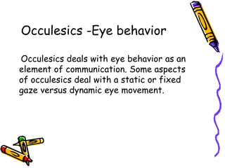 Occulesics -Eye behavior
Occulesics deals with eye behavior as an
element of communication. Some aspects
of occulesics deal with a static or fixed
gaze versus dynamic eye movement.
 