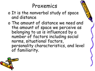 Proxemics
o It is the nonverbal study of space
and distance
o The amount of distance we need and
the amount of space we perceive as
belonging to us is influenced by a
number of factors including social
norms, situational factors,
personality characteristics, and level
of familiarity.
 