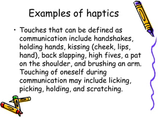 Examples of haptics
• Touches that can be defined as
communication include handshakes,
holding hands, kissing (cheek, lips,
hand), back slapping, high fives, a pat
on the shoulder, and brushing an arm.
Touching of oneself during
communication may include licking,
picking, holding, and scratching.
 