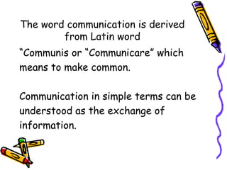 The word communication is derived
from Latin word
“Communis or “Communicare” which
means to make common.
Communication in simple terms can be
understood as the exchange of
information.
 