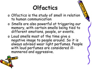 Olfactics
o Olfactics is the study of smell in relation
to human communication
o Smells are also powerful at triggering our
memory, with certain smells being tied to
different emotions, people, or events.
o Loud smells most of the time give a
negative image to people around. So it is
always advised wear light perfumes. People
with loud perfumes are considered ill-
mannered and aggressive.
 