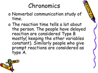 Chronomics
o Nonverbal communication study of
time.
o The reaction time tells a lot about
the person. The people have delayed
reaction are considered Type B
mostly( keeping the other variables
constant). Similarly people who give
prompt reactions are considered as
type A.
 