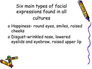 Six main types of facial
expressions found in all
cultures
o Happiness- round eyes, smiles, raised
cheeks
o Disgust-wrinkled nose, lowered
eyelids and eyebrow, raised upper lip
 