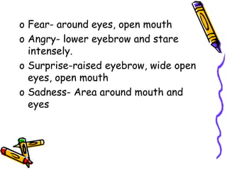 o Fear- around eyes, open mouth
o Angry- lower eyebrow and stare
intensely.
o Surprise-raised eyebrow, wide open
eyes, open mouth
o Sadness- Area around mouth and
eyes
 