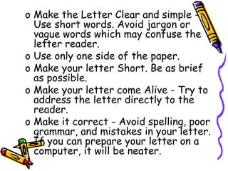 o Make the Letter Clear and simple -
Use short words. Avoid jargon or
vague words which may confuse the
letter reader.
o Use only one side of the paper.
o Make your letter Short. Be as brief
as possible.
o Make your letter come Alive - Try to
address the letter directly to the
reader.
o Make it correct - Avoid spelling, poor
grammar, and mistakes in your letter.
If you can prepare your letter on a
computer, it will be neater.
 
