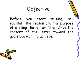 Objective
Before you start writing, ask
yourself the reason and the purpose
of writing the letter. Then drive the
content of the letter toward the
goals you want to achieve.
 
