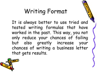Writing Format
It is always better to use tried and
tested writing formulas that have
worked in the past. This way, you not
only reduce your chances of failing
but also greatly increase your
chances of writing a business letter
that gets results.
 