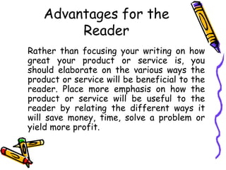 Advantages for the
Reader
Rather than focusing your writing on how
great your product or service is, you
should elaborate on the various ways the
product or service will be beneficial to the
reader. Place more emphasis on how the
product or service will be useful to the
reader by relating the different ways it
will save money, time, solve a problem or
yield more profit.
 
