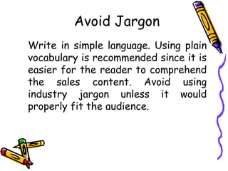 Avoid Jargon
Write in simple language. Using plain
vocabulary is recommended since it is
easier for the reader to comprehend
the sales content. Avoid using
industry jargon unless it would
properly fit the audience.
 