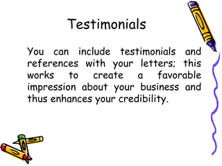 Testimonials
You can include testimonials and
references with your letters; this
works to create a favorable
impression about your business and
thus enhances your credibility.
 