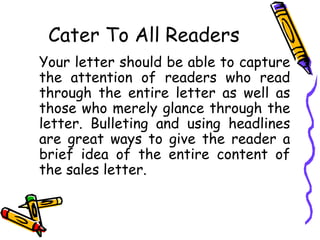 Cater To All Readers
Your letter should be able to capture
the attention of readers who read
through the entire letter as well as
those who merely glance through the
letter. Bulleting and using headlines
are great ways to give the reader a
brief idea of the entire content of
the sales letter.
 