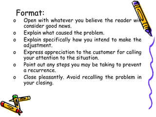 Format:
o Open with whatever you believe the reader will
consider good news.
o Explain what caused the problem.
o Explain specifically how you intend to make the
adjustment.
o Express appreciation to the customer for calling
your attention to the situation.
o Point out any steps you may be taking to prevent
a recurrence.
o Close pleasantly. Avoid recalling the problem in
your closing.
 