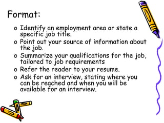 Format:
o Identify an employment area or state a
specific job title.
o Point out your source of information about
the job.
o Summarize your qualifications for the job,
tailored to job requirements
o Refer the reader to your resume.
o Ask for an interview, stating where you
can be reached and when you will be
available for an interview.
 