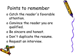 Points to remember
o Catch the reader's favorable
attention.
o Convince the reader you are
qualified.
o Be sincere and honest.
o Don't duplicate the resume.
o Request an interview.
 