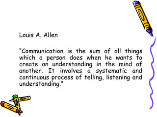 Louis A. Allen
“Communication is the sum of all things
which a person does when he wants to
create an understanding in the mind of
another. It involves a systematic and
continuous process of telling, listening and
understanding.”
 
