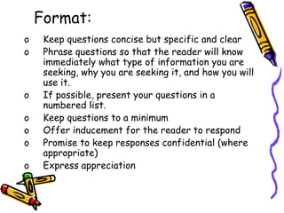 Format:
o Keep questions concise but specific and clear
o Phrase questions so that the reader will know
immediately what type of information you are
seeking, why you are seeking it, and how you will
use it.
o If possible, present your questions in a
numbered list.
o Keep questions to a minimum
o Offer inducement for the reader to respond
o Promise to keep responses confidential (where
appropriate)
o Express appreciation
 