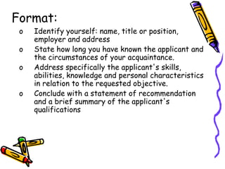 Format:
o Identify yourself: name, title or position,
employer and address
o State how long you have known the applicant and
the circumstances of your acquaintance.
o Address specifically the applicant's skills,
abilities, knowledge and personal characteristics
in relation to the requested objective.
o Conclude with a statement of recommendation
and a brief summary of the applicant's
qualifications
 