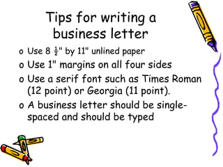 Tips for writing a
business letter
o Use 8 ½" by 11" unlined paper
o Use 1" margins on all four sides
o Use a serif font such as Times Roman
(12 point) or Georgia (11 point).
o A business letter should be single-
spaced and should be typed
 