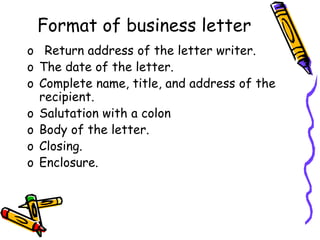 Format of business letter
o Return address of the letter writer.
o The date of the letter.
o Complete name, title, and address of the
recipient.
o Salutation with a colon
o Body of the letter.
o Closing.
o Enclosure.
 