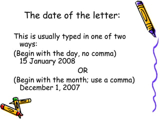 The date of the letter:
This is usually typed in one of two
ways:
(Begin with the day, no comma)
15 January 2008
OR
(Begin with the month; use a comma)
December 1, 2007
 
