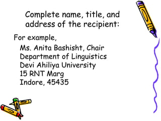 Complete name, title, and
address of the recipient:
For example,
Ms. Anita Bashisht, Chair
Department of Linguistics
Devi Ahiliya University
15 RNT Marg
Indore, 45435
 