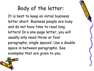 Body of the letter:
It is best to keep an initial business
letter short. Business people are busy
and do not have time to read long
letters! In a one-page letter, you will
usually only need three or four
paragraphs, single spaced. Use a double
space in between paragraphs. See
examples that are given to you.
 