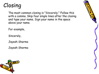 Closing
The most common closing is "Sincerely." Follow this
with a comma. Skip four single lines after the closing
and type your name. Sign your name in the space
above your name.
For example,
Sincerely,
Jayesh Sharma
Jayesh Sharma
 