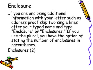 Enclosure
If you are enclosing additional
information with your letter such as
address proof skip two single lines
after your typed name and type
"Enclosure" or "Enclosures." If you
use the plural, you have the option of
stating the number of enclosures in
parentheses.
Enclosures (2)
 