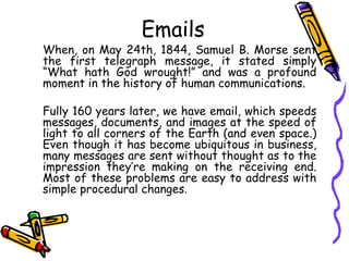 Emails
When, on May 24th, 1844, Samuel B. Morse sent
the first telegraph message, it stated simply
“What hath God wrought!” and was a profound
moment in the history of human communications.
Fully 160 years later, we have email, which speeds
messages, documents, and images at the speed of
light to all corners of the Earth (and even space.)
Even though it has become ubiquitous in business,
many messages are sent without thought as to the
impression they’re making on the receiving end.
Most of these problems are easy to address with
simple procedural changes.
 