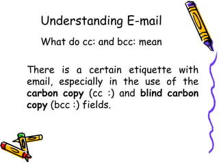 Understanding E-mail
What do cc: and bcc: mean
There is a certain etiquette with
email, especially in the use of the
carbon copy (cc :) and blind carbon
copy (bcc :) fields.
 