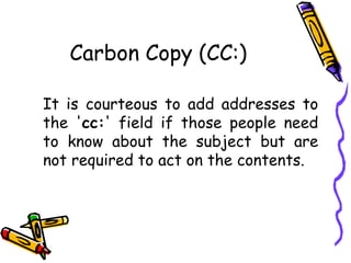 Carbon Copy (CC:)
It is courteous to add addresses to
the 'cc:' field if those people need
to know about the subject but are
not required to act on the contents.
 