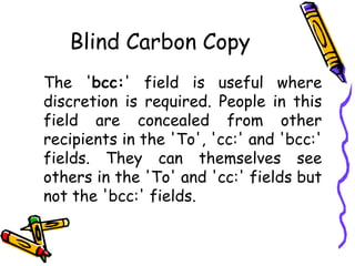 Blind Carbon Copy
The 'bcc:' field is useful where
discretion is required. People in this
field are concealed from other
recipients in the 'To', 'cc:' and 'bcc:'
fields. They can themselves see
others in the 'To' and 'cc:' fields but
not the 'bcc:' fields.
 
